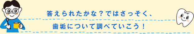 答えられたかな？ではさっそく、歯垢について調べていこう！