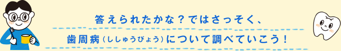 答えられたかな？ではさっそく、歯周病（ししゅうびょう）について調べていこう！