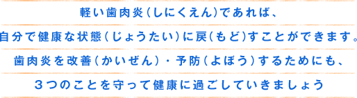 軽い歯肉炎（しにくえん）であれば、自分で健康な状態（じょうたい）に戻（もど）すことができます。歯肉炎を改善（かいぜん）・予防（よぼう）するためにも、3つのことを守って健康に過ごしていきましょう