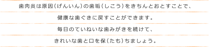 歯肉炎は原因（げんいん）の歯垢（しこう）をきちんとおとすことで、健康な歯ぐきに戻すことができます。毎日のていねいな歯みがきを続けて、きれいな歯と口を保（たも）ちましょう。