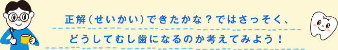 正解（せいかい）できたかな？ではさっそく、どうしてむし歯になるのか考えてみよう！