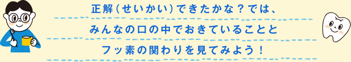 正解（せいかい）できたかな？では、みんなの口の中でおきていることとフッ素の関わりを見てみよう！