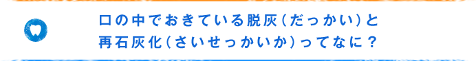 口の中でおきている脱灰（だっかい）と再石灰化（さいせっかいか）ってなに？