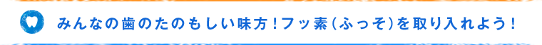 みんなの歯のたのもしい味方！フッ素（ふっそ）を取り入れよう！