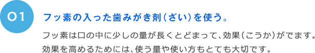 01 フッ素の入った歯みがき剤（ざい）を使う。 フッ素は口の中に少しの量が長くとどまって、効果（こうか）がでます。効果を高めるためには、使う量や使い方もとても大切です。