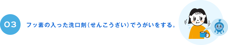 03 フッ素の入った洗口剤（せんこうざい）でうがいをする。