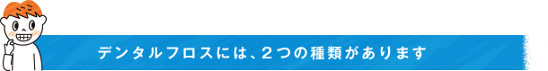 デンタルフロスには、２つの種類があります
