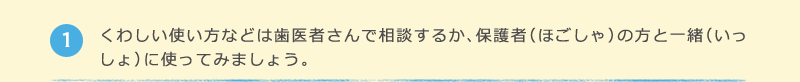 1 くわしい使い方などは歯医者さんで相談するか、保護者（ほごしゃ）の方と一緒（いっしょ）に使ってみましょう。