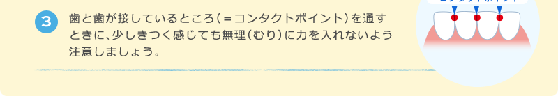 3 歯と歯が接しているところ（＝コンタクトポイント）を通すときに、少しきつく感じても無理（むり）に力を入れないよう注意しましょう。
