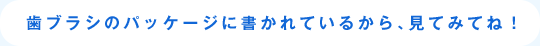 歯ブラシのパッケージに書かれているから、見てみてね！