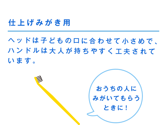 仕上げみがき用 ヘッドは子どもの口に合わせて小さめで、ハンドルは大人が持ちやすく工夫されています。 おうちの人にみがいてもらうときに！