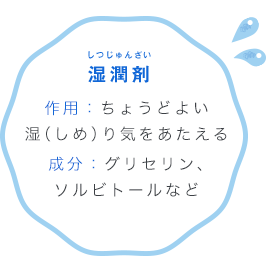 湿潤剤 しつじゅんざい 作用：ちょうどよい湿（しめ）り気をあたえる成分：グリセリン、ソルビトールなど