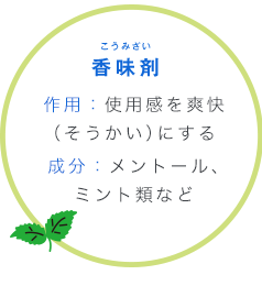 香味剤 こうみざい 作用：使用感を爽快（そうかい）にする成分：メントール、ミント類など