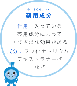 薬用成分 やくようせいぶん 作用：入っている薬用成分によってさまざまな効果がある成分：フッ化ナトリウム、デキストラナーゼなど