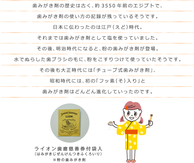 歯みがき剤の歴史は古く、約3550年前のエジプトで、歯みがき剤の使い方の記録が残っているそうです。日本に伝わったのは江戸（えど）時代。それまでは歯みがき剤として塩を使っていました。その後、明治時代になると、粉の歯みがき剤が登場。水でぬらした歯ブラシの毛に、粉をこすりつけて使っていたそうです。その後も大正時代には「チューブ式歯みがき剤」、昭和時代には、初の「フッ素（そ）入り」と歯みがき剤はどんどん進化していったのです。 ライオン歯磨慈善券付袋入（はみがきじぜんけんつきふくろいり）※粉の歯みがき剤