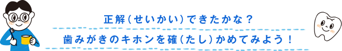 正解（せいかい）できたかな？歯みがきのキホンを確（たし）かめてみよう！