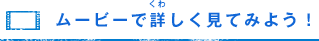 ムービーで詳（くわ）しく見てみよう！