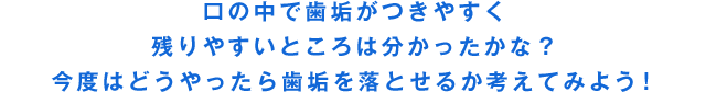 口の中で歯垢がつきやすく残りやすいところは分かったかな？今度はどうやったら歯垢を落とせるか考えてみよう！