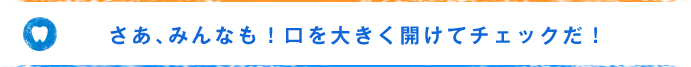 さあ、みんなも！口を大きく開けてチェックだ！