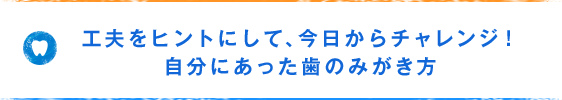 工夫をヒントにして、今日からチャレンジ！自分にあった歯のみがき方