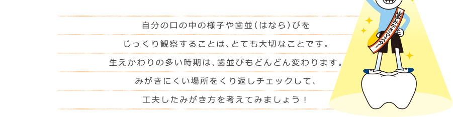 自分の口の中の様子や歯並（はなら）びをじっくり観察することは、とても大切なことです。生えかわりの多い時期は、歯並びもどんどん変わります。みがきにくい場所をくり返しチェックして、工夫したみがき方を考えてみましょう！