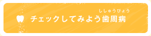 チェックしてみよう歯周病（ししゅうびょう）