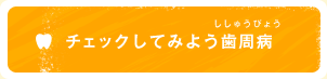 チェックしてみよう歯周病（ししゅうびょう）