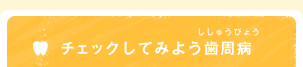 チェックしてみよう歯周病（ししゅうびょう）