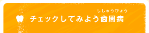 チェックしてみよう歯周病（ししゅうびょう）