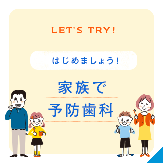 LET’S TRY! はじめましょう！ 家族で
予防歯科