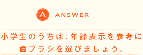 QUESTION 小学生のうちは、年齢表示を参考に歯ブラシを選びましょう。