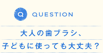 QUESTION 大人の歯ブラシ、子どもに使っても大丈夫？