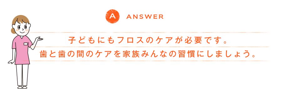 ANSWER 子どもにもフロスのケアが必要です。歯と歯の間のケアを家族みんなの習慣にしましょう。