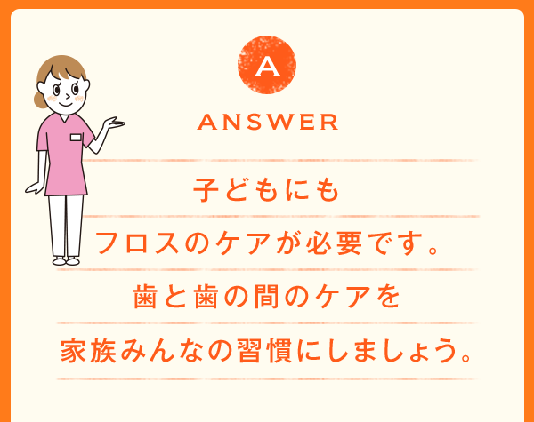 ANSWER 子どもにもフロスのケアが必要です。歯と歯の間のケアを家族みんなの習慣にしましょう。