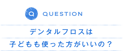 QUESTION デンタルフロスは 子どもも使った方がいいの？