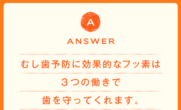 ANSWER むし歯予防に効果的なフッ素は３つの働きで歯を守ってくれます。