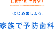 LET’S TRY! はじめましょう！家族で予防歯科