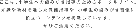 ここは、小学生への歯みがき指導のためのポータルサイト。知識や教材を通した保健指導や、小学生の歯みがき習慣に役立つコンテンツを掲載しています。ぜひご活用ください。