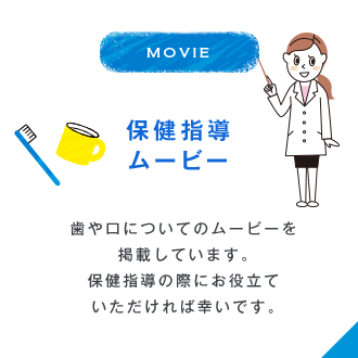 MOVIE 保健指導ムービー 歯や口についてのムービーを掲載しています。保健指導の際にお役立ていただければ幸いです。