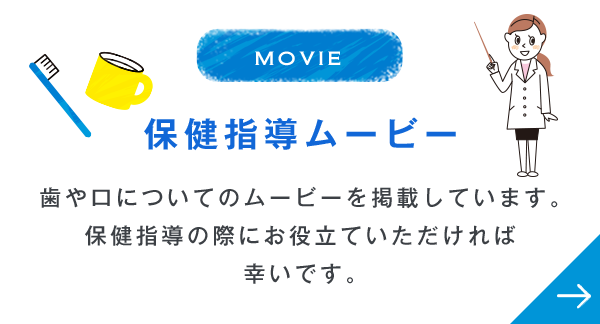 MOVIE 保健指導ムービー 歯や口についてのムービーを掲載しています。保健指導の際にお役立ていただければ幸いです。