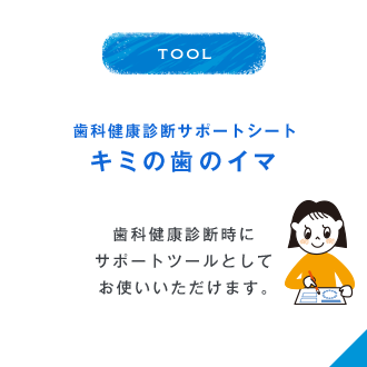 TOOL 歯科健康診断サポートシート キミの歯のイマ 歯科健康診断時にサポートツールとしてお使いいただけます。