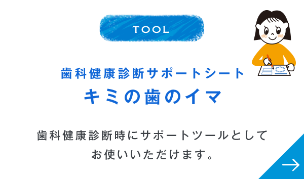 TOOL 歯科健康診断サポートシート キミの歯のイマ 歯科健康診断時にサポートツールとしてお使いいただけます。