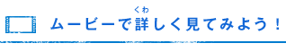 ムービーで詳（くわ）しく見てみよう！