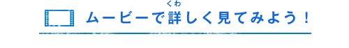 ムービーで詳（くわ）しく見てみよう！