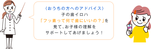 〈おうちの方へのアドバイス〉子の歯イロハ「フッ素って何で歯にいいの？」を見て、お子様の理解をサポートしてあげましょう！