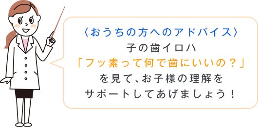 〈おうちの方へのアドバイス〉子の歯イロハ「フッ素って何で歯にいいの？」を見て、お子様の理解をサポートしてあげましょう！