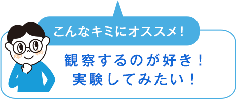 こんなキミにオススメ！　観察するのが好き！実験してみたい！