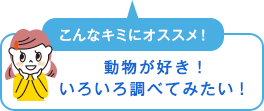 こんなキミにオススメ！　動物が好き！いろいろ調べてみたい！