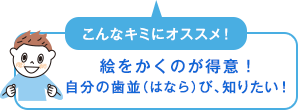 こんなキミにオススメ！　絵をかくのが得意！自分の歯並（はなら）び、知りたい！