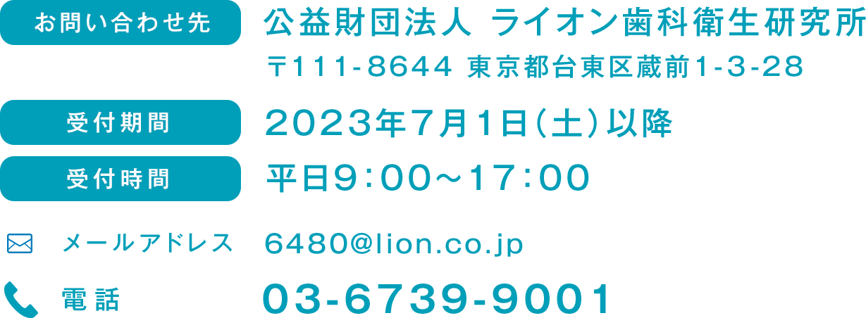 お問い合わせ先　公益財団法人 ライオン歯科衛生研究所 〒111-8644 東京都台東区蔵前1-3-28 受付期間 2023年7月1日（土）以降 受付時間 平日9:00〜17:00 メールアドレス 6480@lion.co.jp 電話 03-6739-9001
